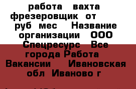 работа . вахта. фрезеровщик. от 50 000 руб./мес. › Название организации ­ ООО Спецресурс - Все города Работа » Вакансии   . Ивановская обл.,Иваново г.